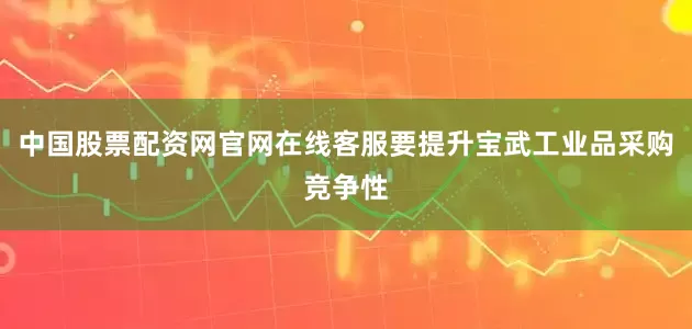 中国股票配资网官网在线客服要提升宝武工业品采购竞争性