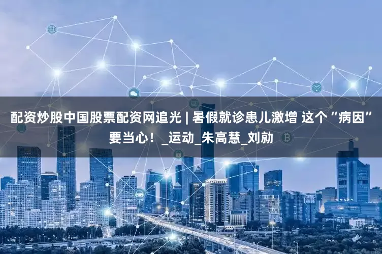 配资炒股中国股票配资网追光 | 暑假就诊患儿激增 这个“病因”要当心！_运动_朱高慧_刘勍