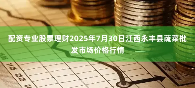配资专业股票理财2025年7月30日江西永丰县蔬菜批发市场价格行情