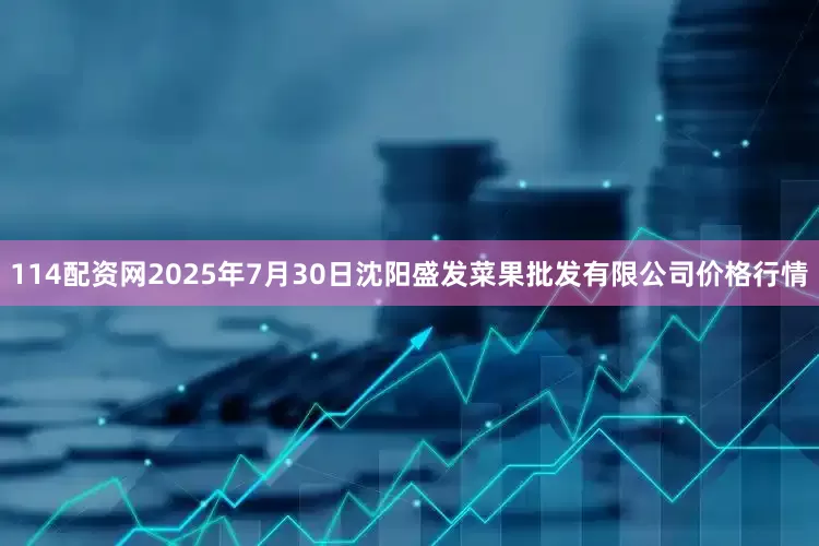 114配资网2025年7月30日沈阳盛发菜果批发有限公司价格行情