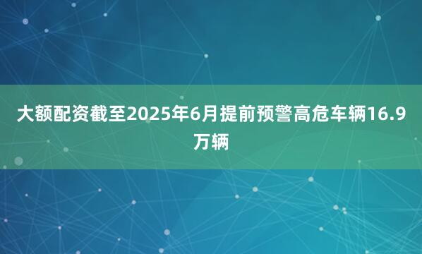 大额配资截至2025年6月提前预警高危车辆16.9万辆