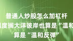 普通人炒股怎么加杠杆但这幅度搁大洋彼岸也算是“温和反弹”