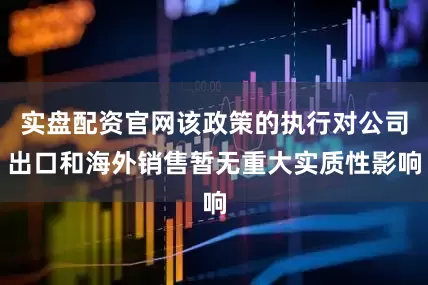 实盘配资官网该政策的执行对公司出口和海外销售暂无重大实质性影响