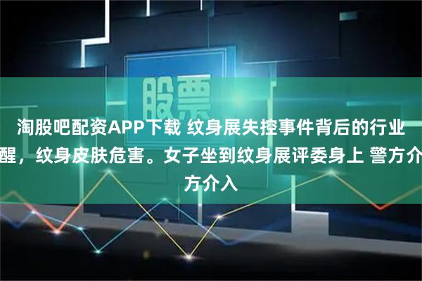 淘股吧配资APP下载 纹身展失控事件背后的行业警醒，纹身皮肤危害。女子坐到纹身展评委身上 警方介入