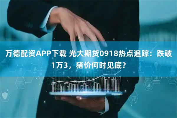 万德配资APP下载 光大期货0918热点追踪：跌破1万3，猪价何时见底？
