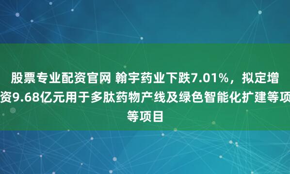 股票专业配资官网 翰宇药业下跌7.01%，拟定增募资9.68亿元用于多肽药物产线及绿色智能化扩建等项目