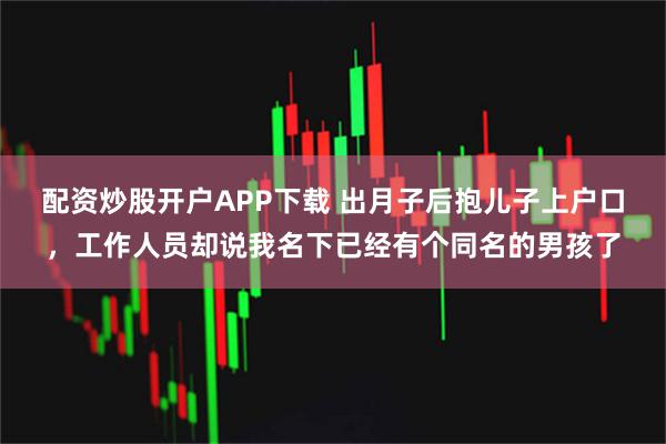 配资炒股开户APP下载 出月子后抱儿子上户口，工作人员却说我名下已经有个同名的男孩了