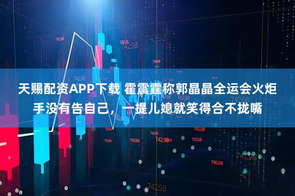 天赐配资APP下载 霍震霆称郭晶晶全运会火炬手没有告自己,一提儿媳就笑得合不拢嘴