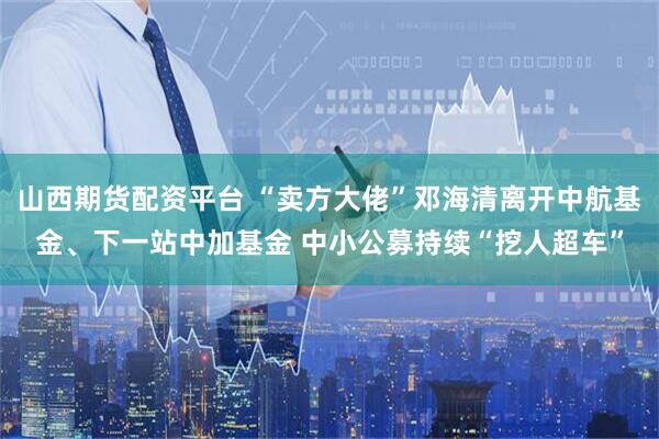 山西期货配资平台 “卖方大佬”邓海清离开中航基金、下一站中加基金 中小公募持续“挖人超车”