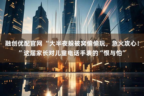 融创优配官网 “大半夜躲被窝偷偷玩,急火攻心!”这届家长对儿童电话手表的“恨与怕”