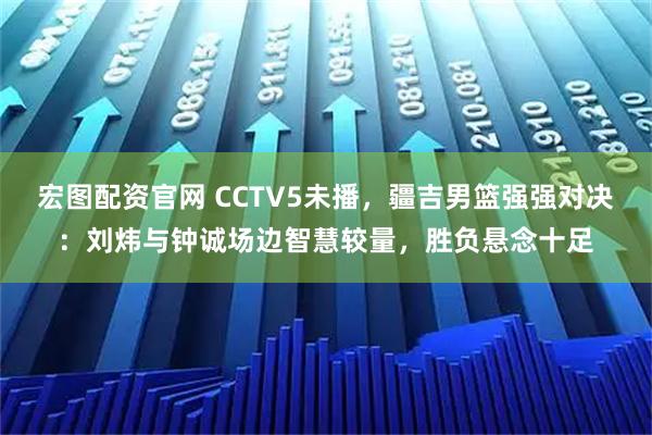 宏图配资官网 CCTV5未播,疆吉男篮强强对决:刘炜与钟诚场边智慧较量,胜负悬念十足