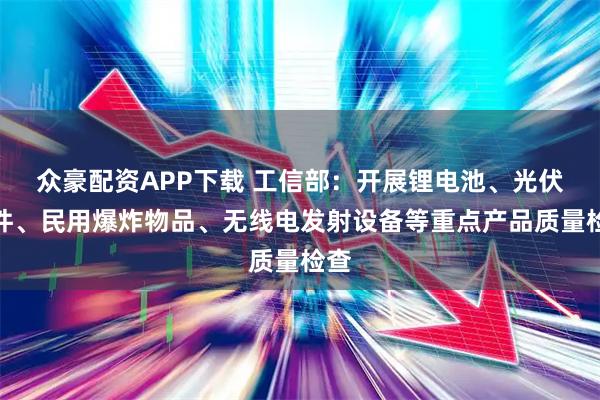 众豪配资APP下载 工信部：开展锂电池、光伏组件、民用爆炸物品、无线电发射设备等重点产品质量检查
