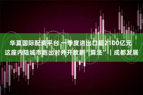 华夏国际配资平台 一季度进出口超2100亿元 这座内陆城市跑出对外开放新“算法”｜成都发展