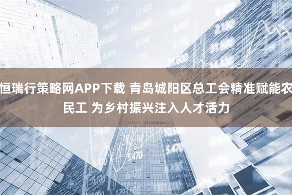 恒瑞行策略网APP下载 青岛城阳区总工会精准赋能农民工 为乡村振兴注入人才活力