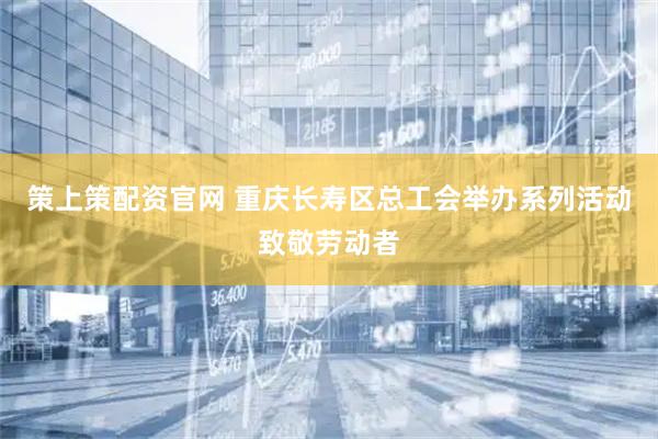 策上策配资官网 重庆长寿区总工会举办系列活动致敬劳动者