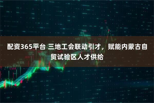 配资365平台 三地工会联动引才，赋能内蒙古自贸试验区人才供给