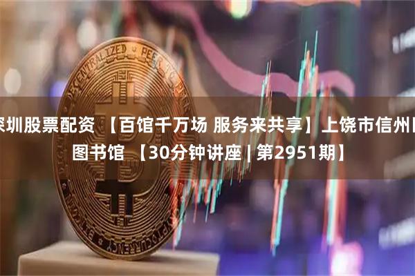 深圳股票配资 【百馆千万场 服务来共享】上饶市信州区图书馆 【30分钟讲座 | 第2951期】
