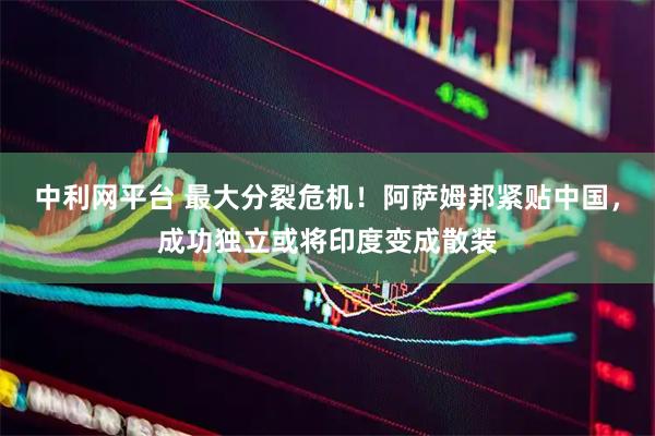 中利网平台 最大分裂危机！阿萨姆邦紧贴中国，成功独立或将印度变成散装