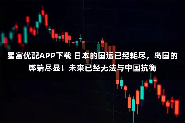 星富优配APP下载 日本的国运已经耗尽，岛国的弊端尽显！未来已经无法与中国抗衡