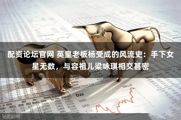 配资论坛官网 英皇老板杨受成的风流史：手下女星无数，与容祖儿梁咏琪相交甚密