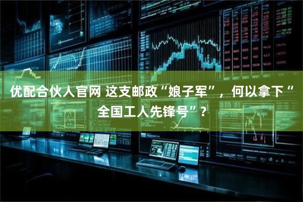 优配合伙人官网 这支邮政“娘子军”，何以拿下“全国工人先锋号”？