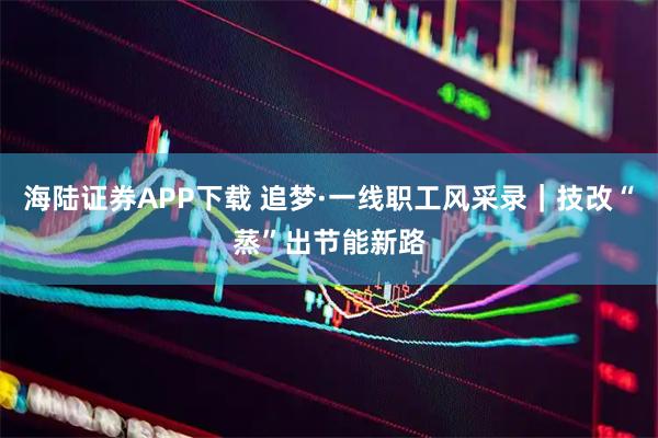 海陆证券APP下载 追梦·一线职工风采录｜技改“蒸”出节能新路