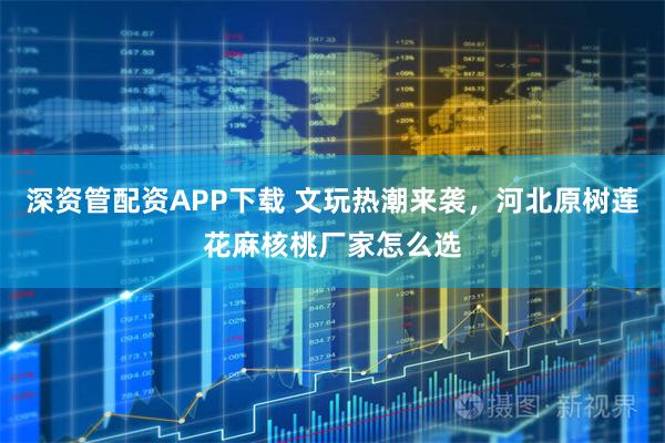 深资管配资APP下载 文玩热潮来袭，河北原树莲花麻核桃厂家怎么选