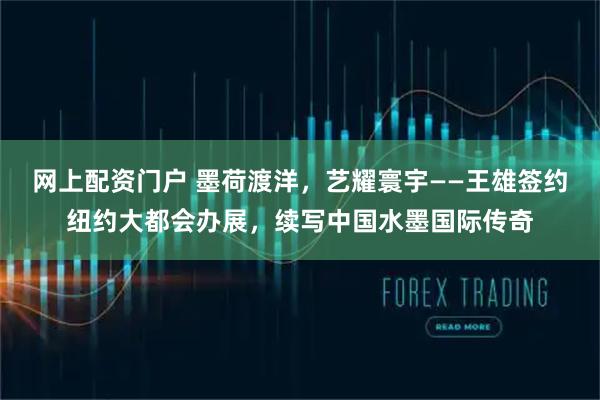 网上配资门户 墨荷渡洋，艺耀寰宇——王雄签约纽约大都会办展，续写中国水墨国际传奇