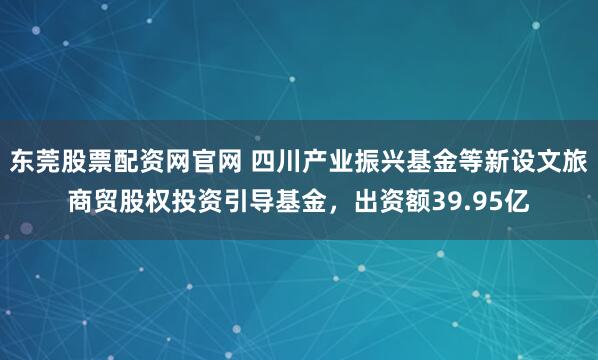 东莞股票配资网官网 四川产业振兴基金等新设文旅商贸股权投资引导基金，出资额39.95亿