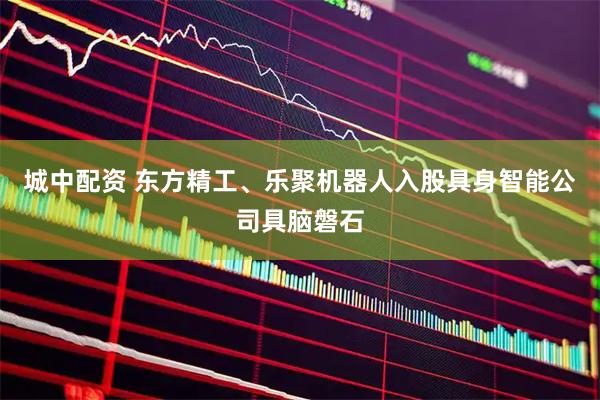 城中配资 东方精工、乐聚机器人入股具身智能公司具脑磐石