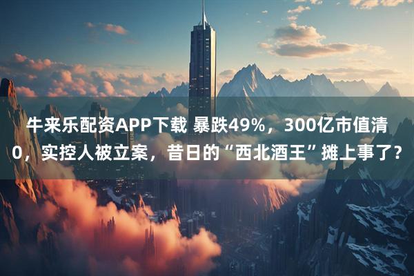 牛来乐配资APP下载 暴跌49%，300亿市值清0，实控人被立案，昔日的“西北酒王”摊上事了？