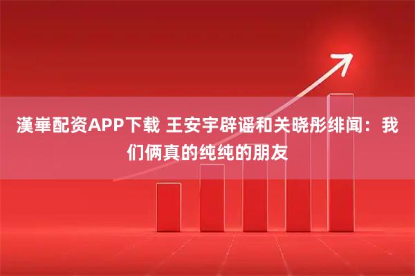 漢崋配资APP下载 王安宇辟谣和关晓彤绯闻：我们俩真的纯纯的朋友