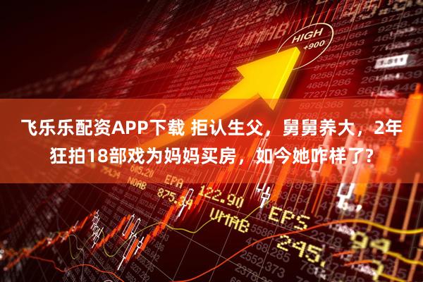 飞乐乐配资APP下载 拒认生父，舅舅养大，2年狂拍18部戏为妈妈买房，如今她咋样了?