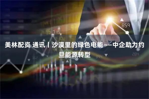 美林配资 通讯丨沙漠里的绿色电能——中企助力约旦能源转型