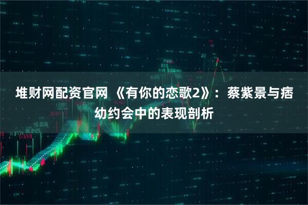 堆财网配资官网 《有你的恋歌2》:蔡紫景与痞幼约会中的表现剖析