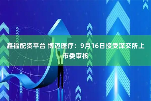 鑫福配资平台 博迈医疗：9月16日接受深交所上市委审核