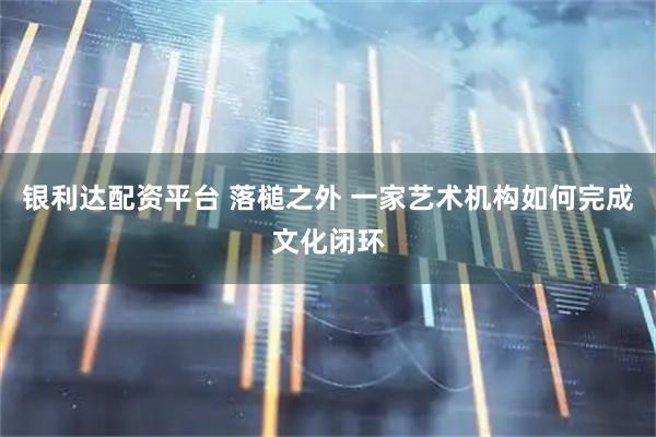 银利达配资平台 落槌之外 一家艺术机构如何完成文化闭环